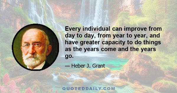 Every individual can improve from day to day, from year to year, and have greater capacity to do things as the years come and the years go.