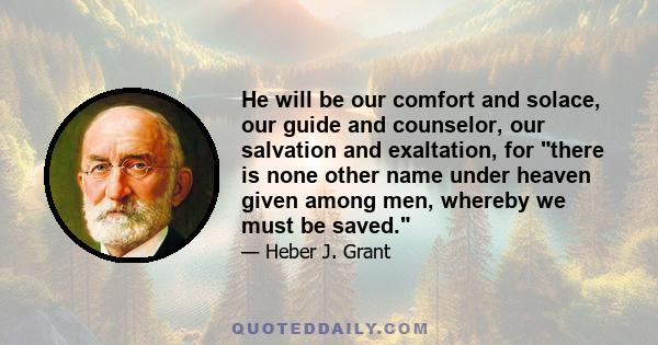 He will be our comfort and solace, our guide and counselor, our salvation and exaltation, for there is none other name under heaven given among men, whereby we must be saved.