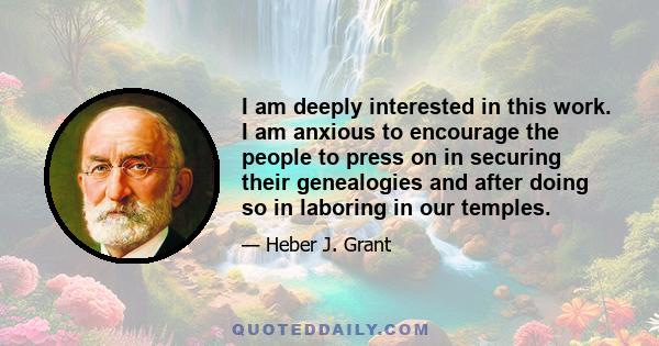 I am deeply interested in this work. I am anxious to encourage the people to press on in securing their genealogies and after doing so in laboring in our temples.