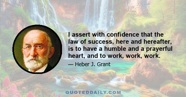 I assert with confidence that the law of success, here and hereafter, is to have a humble and a prayerful heart, and to work, work, work.