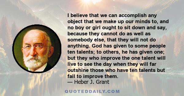 I believe that we can accomplish any object that we make up our minds to, and no boy or girl ought to sit down and say, because they cannot do as well as somebody else, that they will not do anything. God has given to