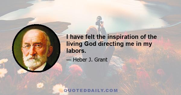 I have felt the inspiration of the living God directing me in my labors.