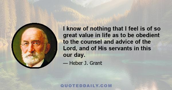 I know of nothing that I feel is of so great value in life as to be obedient to the counsel and advice of the Lord, and of His servants in this our day.