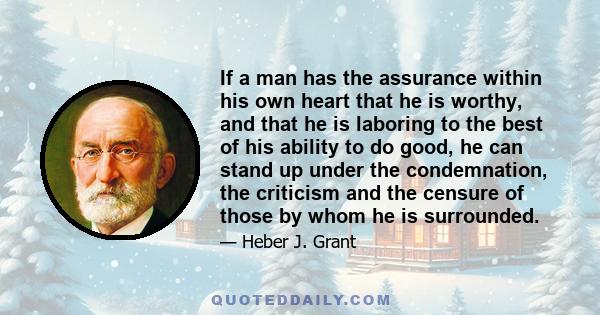 If a man has the assurance within his own heart that he is worthy, and that he is laboring to the best of his ability to do good, he can stand up under the condemnation, the criticism and the censure of those by whom he 