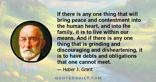 If there is any one thing that will bring peace and contentment into the human heart, and into the family, it is to live within our means. And if there is any one thing that is grinding and discouraging and