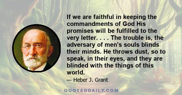 If we are faithful in keeping the commandments of God His promises will be fulfilled to the very letter. . . . The trouble is, the adversary of men's souls blinds their minds. He throws dust, so to speak, in their eyes, 