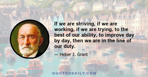 If we are striving, if we are working, if we are trying, to the best of our ability, to improve day by day, then we are in the line of our duty.