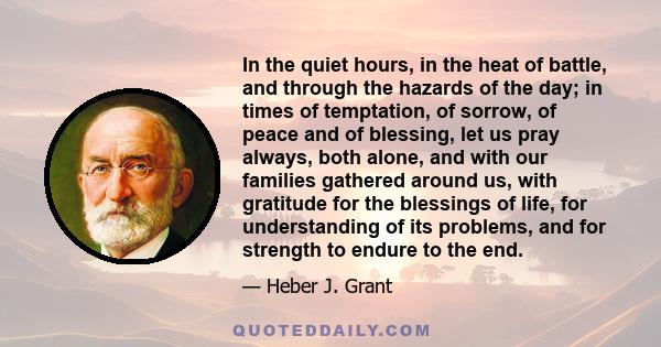 In the quiet hours, in the heat of battle, and through the hazards of the day; in times of temptation, of sorrow, of peace and of blessing, let us pray always, both alone, and with our families gathered around us, with