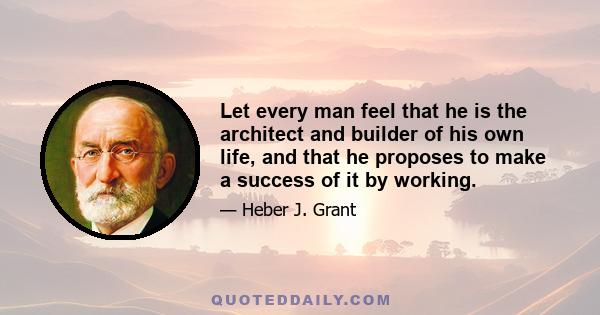 Let every man feel that he is the architect and builder of his own life, and that he proposes to make a success of it by working.