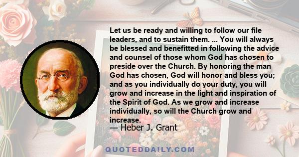 Let us be ready and willing to follow our file leaders, and to sustain them. ... You will always be blessed and benefitted in following the advice and counsel of those whom God has chosen to preside over the Church. By