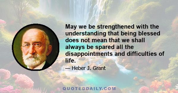 May we be strengthened with the understanding that being blessed does not mean that we shall always be spared all the disappointments and difficulties of life.