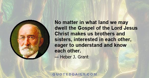 No matter in what land we may dwell the Gospel of the Lord Jesus Christ makes us brothers and sisters, interested in each other, eager to understand and know each other.