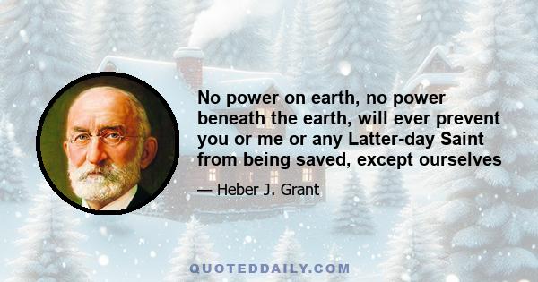 No power on earth, no power beneath the earth, will ever prevent you or me or any Latter-day Saint from being saved, except ourselves