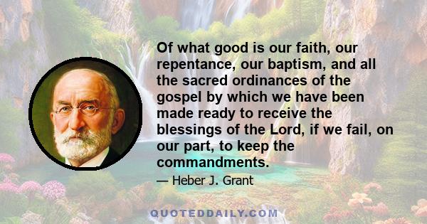 Of what good is our faith, our repentance, our baptism, and all the sacred ordinances of the gospel by which we have been made ready to receive the blessings of the Lord, if we fail, on our part, to keep the