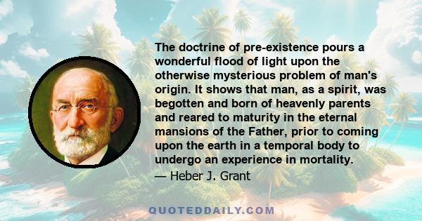 The doctrine of pre-existence pours a wonderful flood of light upon the otherwise mysterious problem of man's origin. It shows that man, as a spirit, was begotten and born of heavenly parents and reared to maturity in