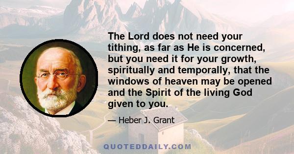 The Lord does not need your tithing, as far as He is concerned, but you need it for your growth, spiritually and temporally, that the windows of heaven may be opened and the Spirit of the living God given to you.