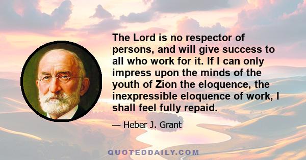 The Lord is no respector of persons, and will give success to all who work for it. If l can only impress upon the minds of the youth of Zion the eloquence, the inexpressible eloquence of work, I shall feel fully repaid.