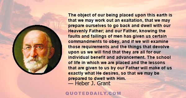 The object of our being placed upon this earth is that we may work out an exaltation, that we may prepare ourselves to go back and dwell with our Heavenly Father; and our Father, knowing the faults and failings of men