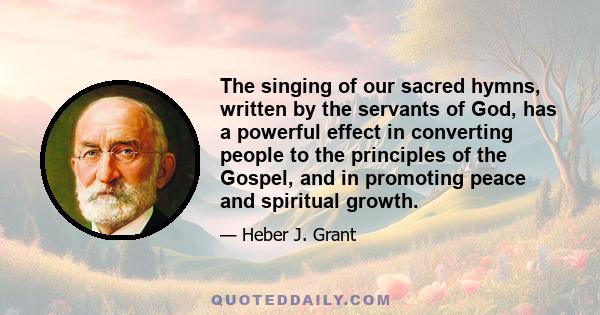 The singing of our sacred hymns, written by the servants of God, has a powerful effect in converting people to the principles of the Gospel, and in promoting peace and spiritual growth.