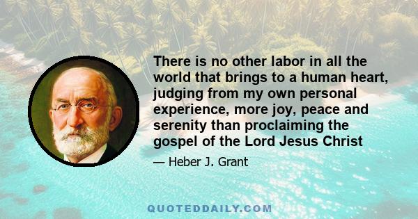 There is no other labor in all the world that brings to a human heart, judging from my own personal experience, more joy, peace and serenity than proclaiming the gospel of the Lord Jesus Christ