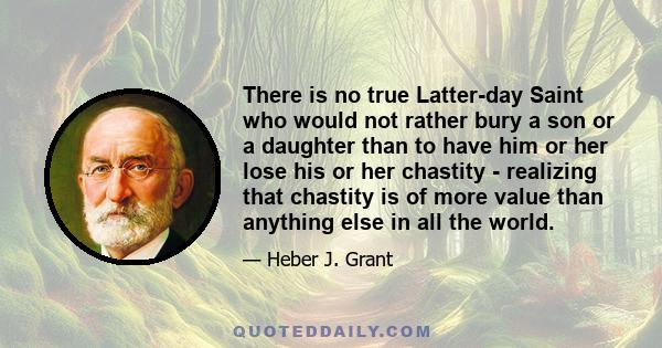 There is no true Latter-day Saint who would not rather bury a son or a daughter than to have him or her lose his or her chastity - realizing that chastity is of more value than anything else in all the world.