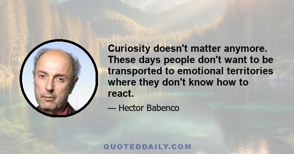 Curiosity doesn't matter anymore. These days people don't want to be transported to emotional territories where they don't know how to react.