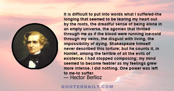 It is difficult to put into words what I suffered-the longing that seemed to be tearing my heart out by the roots, the dreadful sense of being alone in an empty universe, the agonies that thrilled through me as if the