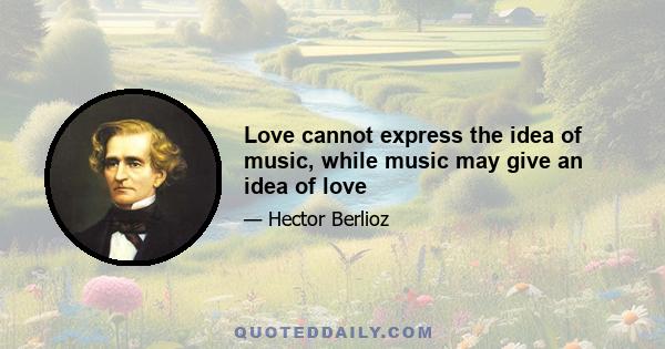 Love cannot express the idea of music, while music may give an idea of love