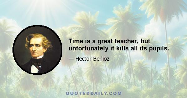 Time is a great teacher, but unfortunately it kills all its pupils.