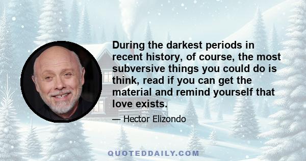 During the darkest periods in recent history, of course, the most subversive things you could do is think, read if you can get the material and remind yourself that love exists.