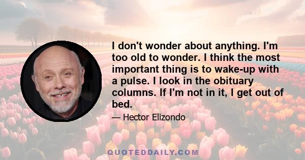 I don't wonder about anything. I'm too old to wonder. I think the most important thing is to wake-up with a pulse. I look in the obituary columns. If I'm not in it, I get out of bed.