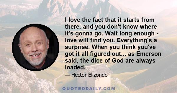 I love the fact that it starts from there, and you don't know where it's gonna go. Wait long enough - love will find you. Everything's a surprise. When you think you've got it all figured out... as Emerson said, the