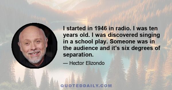 I started in 1946 in radio. I was ten years old. I was discovered singing in a school play. Someone was in the audience and it's six degrees of separation.