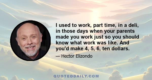 I used to work, part time, in a deli, in those days when your parents made you work just so you should know what work was like. And you'd make 4, 5, 6, ten dollars.