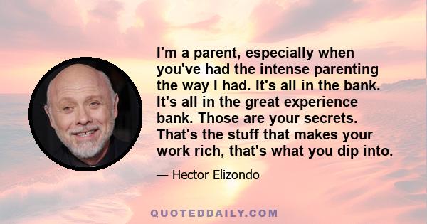 I'm a parent, especially when you've had the intense parenting the way I had. It's all in the bank. It's all in the great experience bank. Those are your secrets. That's the stuff that makes your work rich, that's what