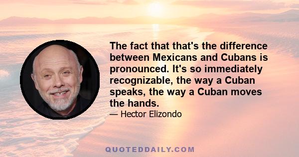 The fact that that's the difference between Mexicans and Cubans is pronounced. It's so immediately recognizable, the way a Cuban speaks, the way a Cuban moves the hands.