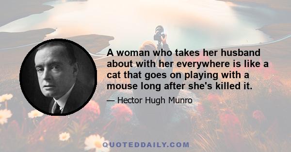 A woman who takes her husband about with her everywhere is like a cat that goes on playing with a mouse long after she's killed it.