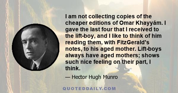 I am not collecting copies of the cheaper editions of Omar Khayyám. I gave the last four that I received to the lift-boy, and I like to think of him reading them, with FitzGerald's notes, to his aged mother. Lift-boys