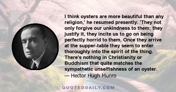 I think oysters are more beautiful than any religion,' he resumed presently. 'They not only forgive our unkindness to them; they justify it, they incite us to go on being perfectly horrid to them. Once they arrive at