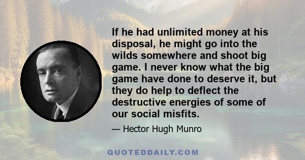 If he had unlimited money at his disposal, he might go into the wilds somewhere and shoot big game. I never know what the big game have done to deserve it, but they do help to deflect the destructive energies of some of 