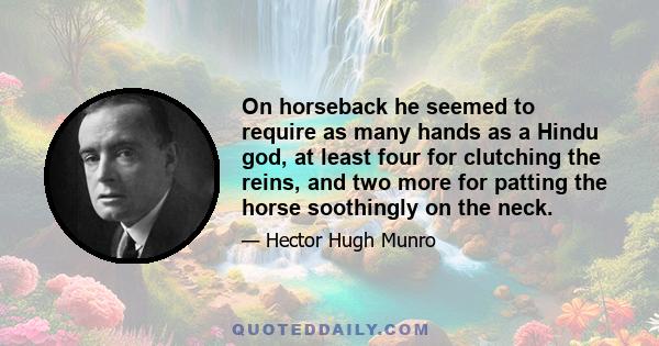 On horseback he seemed to require as many hands as a Hindu god, at least four for clutching the reins, and two more for patting the horse soothingly on the neck.