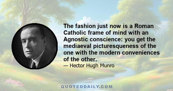 The fashion just now is a Roman Catholic frame of mind with an Agnostic conscience: you get the mediaeval picturesqueness of the one with the modern conveniences of the other.