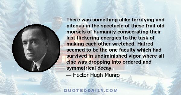 There was something alike terrifying and piteous in the spectacle of these frail old morsels of humanity consecrating their last flickering energies to the task of making each other wretched. Hatred seemed to be the one 