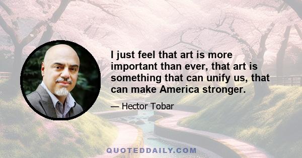 I just feel that art is more important than ever, that art is something that can unify us, that can make America stronger.