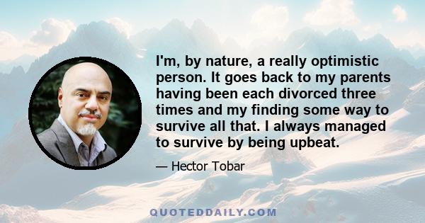 I'm, by nature, a really optimistic person. It goes back to my parents having been each divorced three times and my finding some way to survive all that. I always managed to survive by being upbeat.