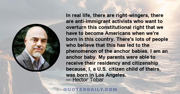 In real life, there are right-wingers, there are anti-immigrant activists who want to overturn this constitutional right that we have to become Americans when we're born in this country. There's lots of people who