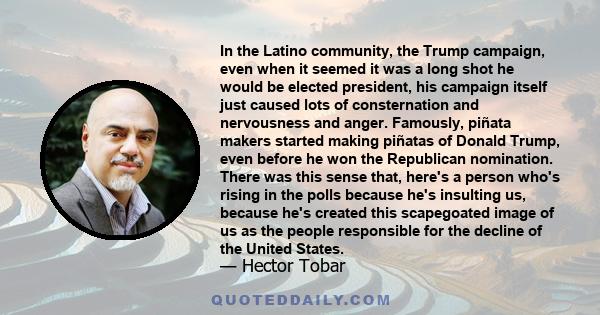 In the Latino community, the Trump campaign, even when it seemed it was a long shot he would be elected president, his campaign itself just caused lots of consternation and nervousness and anger. Famously, piñata makers 