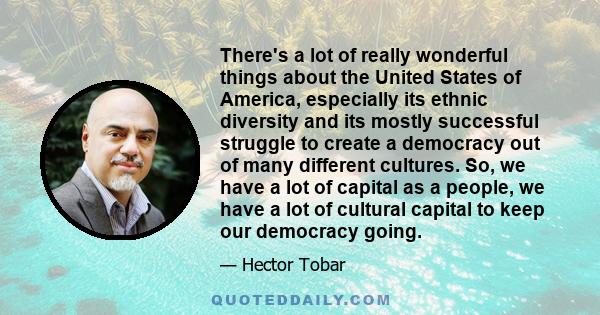 There's a lot of really wonderful things about the United States of America, especially its ethnic diversity and its mostly successful struggle to create a democracy out of many different cultures. So, we have a lot of