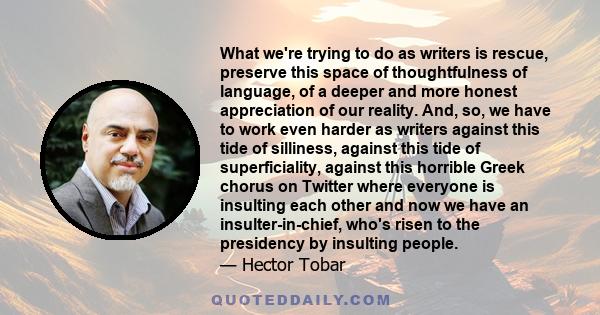 What we're trying to do as writers is rescue, preserve this space of thoughtfulness of language, of a deeper and more honest appreciation of our reality. And, so, we have to work even harder as writers against this tide 