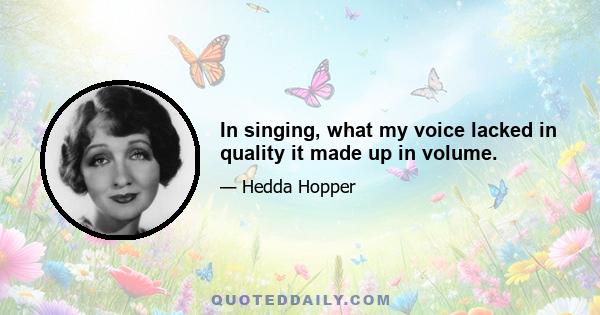 In singing, what my voice lacked in quality it made up in volume.